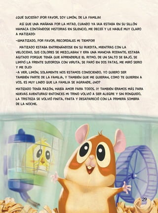 29
¿QUÉ SUCEDÍA? ¡POR FAVOR, SOY LIMÓN, DE LA FAMILIA!
ASÍ QUE UNA MAÑANA POR LA MITAD, CUANDO YA IAIA ESTABA EN SU SILLÓN
HAMACA CONTÁNDOSE HISTORIAS EN SILENCIO, ME DECIDÍ Y LE HABLÉ MUY CLARO
A MATIZADO:
-¡¡¡MATIZADO, POR FAVOR, RECORDALES MI TIEMPO!!!
MATIZADO ESTABA ENTRENÁNDOSE EN SU RUEDITA, MIENTRAS CON LA
VELOCIDAD, SUS COLORES SE MEZCLABAN Y ERA UNA MANCHA RODANTE. ESTABA
AGITADO PORQUE TENÍA QUE APRENDERLE EL RITMO. DE UN SALTO SE BAJÓ, SE
LIMPIÓ LA FRENTE SUDOROSA CON VIRUTA, SE PARÓ EN DOS PATAS, ME MIRÓ SERIO
Y ME DIJO:
-A VER, LIMÓN, SOLAMENTE NOS ESTAMOS CONOCIENDO. YO QUIERO SER
TAMBIÉN PARTE DE LA FAMILIA, Y TAMBIÉN QUE ME QUIERAN, COMO TE QUIEREN A
VOS. ES MUY LINDO QUE LA FAMILIA SE AGRANDE, ¿NO?
MATIZADO TENÍA RAZÓN, HABÍA AMOR PARA TODOS. ¡Y TAMBIÉN ÉRAMOS MÁS PARA
NUEVAS AVENTURAS! ENTONCES MI TRINO VOLVIÓ A SER ALEGRE Y SIN RONQUIDO,
LA TRISTEZA SE VOLVIÓ FINITA, FINITA Y DESAPARECIÓ CON LA PRIMERA SOMBRA
DE LA NOCHE.
 