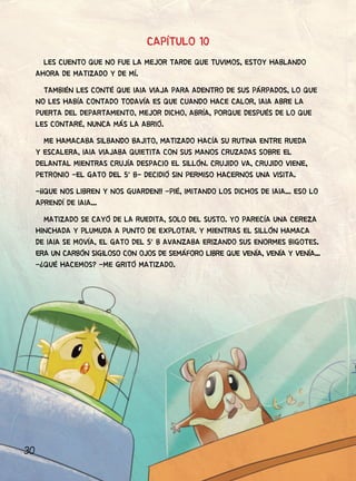 30
CAPÍTULO 10
LES CUENTO QUE NO FUE LA MEJOR TARDE QUE TUVIMOS, ESTOY HABLANDO
AHORA DE MATIZADO Y DE MÍ.
TAMBIÉN LES CONTÉ QUE IAIA VIAJA PARA ADENTRO DE SUS PÁRPADOS, LO QUE
NO LES HABÍA CONTADO TODAVÍA ES QUE CUANDO HACE CALOR, IAIA ABRE LA
PUERTA DEL DEPARTAMENTO, MEJOR DICHO, ABRÍA, PORQUE DESPUÉS DE LO QUE
LES CONTARÉ, NUNCA MÁS LA ABRIÓ.
ME HAMACABA SILBANDO BAJITO, MATIZADO HACÍA SU RUTINA ENTRE RUEDA
Y ESCALERA, IAIA VIAJABA QUIETITA CON SUS MANOS CRUZADAS SOBRE EL
DELANTAL MIENTRAS CRUJÍA DESPACIO EL SILLÓN. CRUJIDO VA, CRUJIDO VIENE,
PETRONIO -EL GATO DEL 5° B- DECIDIÓ SIN PERMISO HACERNOS UNA VISITA.
-¡¡QUE NOS LIBREN Y NOS GUARDEN!! -PIÉ, IMITANDO LOS DICHOS DE IAIA... ESO LO
APRENDÍ DE IAIA...
MATIZADO SE CAYÓ DE LA RUEDITA, SOLO DEL SUSTO. YO PARECÍA UNA CEREZA
HINCHADA Y PLUMUDA A PUNTO DE EXPLOTAR. Y MIENTRAS EL SILLÓN HAMACA
DE IAIA SE MOVÍA, EL GATO DEL 5° B AVANZABA ERIZANDO SUS ENORMES BIGOTES.
ERA UN CARBÓN SIGILOSO CON OJOS DE SEMÁFORO LIBRE QUE VENÍA, VENÍA Y VENÍA...
-¿QUÉ HACEMOS? -ME GRITÓ MATIZADO.
 
