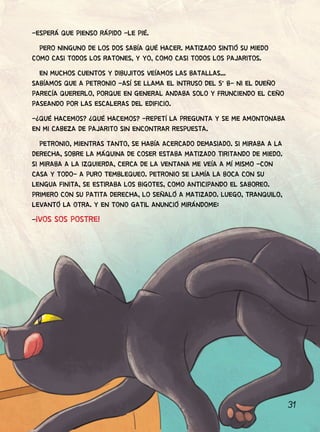 31
-ESPERÁ QUE PIENSO RÁPIDO -LE PIÉ.
PERO NINGUNO DE LOS DOS SABÍA QUÉ HACER. MATIZADO SINTIÓ SU MIEDO
COMO CASI TODOS LOS RATONES, Y YO, COMO CASI TODOS LOS PAJARITOS.
EN MUCHOS CUENTOS Y DIBUJITOS VEÍAMOS LAS BATALLAS...
SABÍAMOS QUE A PETRONIO -ASÍ SE LLAMA EL INTRUSO DEL 5° B- NI EL DUEÑO
PARECÍA QUERERLO, PORQUE EN GENERAL ANDABA SOLO Y FRUNCIENDO EL CEÑO
PASEANDO POR LAS ESCALERAS DEL EDIFICIO.
-¿QUÉ HACEMOS? ¿QUÉ HACEMOS? -REPETÍ LA PREGUNTA Y SE ME AMONTONABA
EN MI CABEZA DE PAJARITO SIN ENCONTRAR RESPUESTA.
PETRONIO, MIENTRAS TANTO, SE HABÍA ACERCADO DEMASIADO. SI MIRABA A LA
DERECHA, SOBRE LA MÁQUINA DE COSER ESTABA MATIZADO TIRITANDO DE MIEDO.
SI MIRABA A LA IZQUIERDA, CERCA DE LA VENTANA ME VEÍA A MÍ MISMO -CON
CASA Y TODO- A PURO TEMBLEQUEO. PETRONIO SE LAMÍA LA BOCA CON SU
LENGUA FINITA, SE ESTIRABA LOS BIGOTES, COMO ANTICIPANDO EL SABOREO.
PRIMERO CON SU PATITA DERECHA, LO SEÑALÓ A MATIZADO. LUEGO, TRANQUILO,
LEVANTÓ LA OTRA. Y EN TONO GATIL ANUNCIÓ MIRÁNDOME:
-¡VOS SOS POSTRE!
 