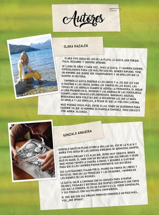 CLARA VIVE CERCA DEL RÍO DE LA PLATA. LE GUSTA LEER PORQUE
VIAJA, DESCUBRE Y SIEMPRE APRENDE.
SE LLENA DE AÑOS Y CADA VEZ... MÁS LE GUSTA. Y TAMBIÉN ESCRIBIR,
ESPECIALMENTE PARA LOS MÁS PETISOS DEL GÉNERO HUMANO. TIENE
UN NOMBRE QUE QUIERE SER TRANSPARENTE Y UN APELLIDO QUE LE
GUARDA SU HISTORIA.
TAMBIÉN LE GUSTA ENSEÑAR A LOS CHICOS Y A LOS QUE LES VAN
A ENSEÑAR A LOS CHICOS. ADORA LOS SONIDOS DE LAS RISAS, LAS
YEMAS DE LOS ÁRBOLES CUANDO SE ACERCA LA PRIMAVERA, EL HOGAR
A LEÑA PRENDIDO EN EL INVIERNO Y LOS AROMAS DE LAS VERDULERÍAS
CUANDO LUCEN TOMATES ESPLENDOROSOS, NARANJAS JUGOSAS,
BERENJENAS BIEN VIOLETAS QUE LE RECUERDAN LAS QUE LE HACÍA
SU ABUELA Y LAS CEBOLLAS, A PESAR DE QUE LA VUELVEN LLORONA.
HACE MUCHAS COSAS MÁS, ENTRE ELLAS TENER UN SEUDÓNIMO PARA
ESCRIBIR YA QUE SU NOMBRE ES MARCELA RAMIREZ, PERO CON ESTO
-POR AHORA- ALCANZA.
Autores
GONZALO NACIÓ EN PLENO OTOÑO A ORILLAS DEL RÍO DE LA PLATA Y
AHORA VIVE CERCA DE LAS SIERRAS RODEADAS DE HERMOSOS CAMPOS.
LE ENCANTA DIBUJAR Y ES ALGO QUE, DESDE MUY CHIQUITO, NUNCA
DEJÓ DE HACER. ÉL SABE CONTAR HISTORIAS CON SUS DIBUJOS Y DESDE
HACE MUCHO TIEMPO LE ENSEÑA A CHICOS Y GRANDES A ILUSTRAR
PARA QUE ELLOS TAMBIÉN PUEDAN COMPARTIR SUS HISTORIAS.
SUS ILUSTRACIONES VIAJAN POR EL MUNDO EN FORMA DE LIBROS Y
REVISTAS. CREE EN LAS PRINCESAS Y LOS DRAGONES, TAMBIÉN EN
LOS DUENDES DE LOS BOSQUES.
LE GUSTA SALIR A CAMINAR CON SU CÁMARA PARA ATRAPAR
COLORES, PAISAJES E HISTORIAS QUE DESPUÉS COMPARTE CON TODOS
LOS QUE LO CONOCEN. SU COLOR FAVORITO ES EL VERDE ESMERALDA,
Y SUS PINCELES SON SUS MEJORES COMPAÑEROS.
ÉL DICE QUE CON SUS DIBUJOS PODEMOS CONOCERLO UN POCO MÁS...
VOS, QUÉ OPINÁS?
?
GONZALO ANGUEIRA
CLARA RAZALÉN
 