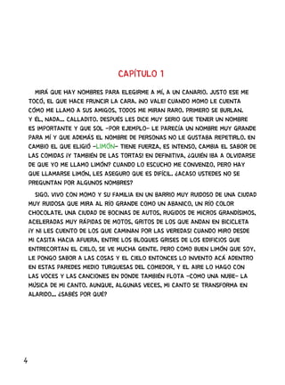 4
CAPÍTULO 1
MIRÁ QUE HAY NOMBRES PARA ELEGIRME A MÍ, A UN CANARIO. JUSTO ESE ME
TOCÓ, EL QUE HACE FRUNCIR LA CARA. ¡NO VALE! CUANDO MOMO LE CUENTA
CÓMO ME LLAMO A SUS AMIGOS, TODOS ME MIRAN RARO. PRIMERO SE BURLAN.
Y ÉL, NADA... CALLADITO. DESPUÉS LES DICE MUY SERIO QUE TENER UN NOMBRE
ES IMPORTANTE Y QUE SOL -POR EJEMPLO- LE PARECÍA UN NOMBRE MUY GRANDE
PARA MÍ Y QUE ADEMÁS EL NOMBRE DE PERSONAS NO LE GUSTABA REPETIRLO. EN
CAMBIO EL QUE ELIGIÓ -LIMÓN- TIENE FUERZA, ES INTENSO, CAMBIA EL SABOR DE
LAS COMIDAS ¡Y TAMBIÉN DE LAS TORTAS! EN DEFINITIVA, ¿QUIÉN IBA A OLVIDARSE
DE QUE YO ME LLAMO LIMÓN? CUANDO LO ESCUCHO ME CONVENZO, PERO HAY
QUE LLAMARSE LIMÓN, LES ASEGURO QUE ES DIFÍCIL. ¿ACASO USTEDES NO SE
PREGUNTAN POR ALGUNOS NOMBRES?
SIGO. VIVO CON MOMO Y SU FAMILIA EN UN BARRIO MUY RUIDOSO DE UNA CIUDAD
MUY RUIDOSA QUE MIRA AL RÍO GRANDE COMO UN ABANICO, UN RÍO COLOR
CHOCOLATE. UNA CIUDAD DE BOCINAS DE AUTOS, RUGIDOS DE MICROS GRANDÍSIMOS,
ACELERADAS MUY RÁPIDAS DE MOTOS, GRITOS DE LOS QUE ANDAN EN BICICLETA
¡Y NI LES CUENTO DE LOS QUE CAMINAN POR LAS VEREDAS! CUANDO MIRO DESDE
MI CASITA HACIA AFUERA, ENTRE LOS BLOQUES GRISES DE LOS EDIFICIOS QUE
ENTRECORTAN EL CIELO, SE VE MUCHA GENTE. PERO COMO BUEN LIMÓN QUE SOY,
LE PONGO SABOR A LAS COSAS Y EL CIELO ENTONCES LO INVENTO ACÁ ADENTRO
EN ESTAS PAREDES MEDIO TURQUESAS DEL COMEDOR, Y EL AIRE LO HAGO CON
LAS VOCES Y LAS CANCIONES EN DONDE TAMBIÉN FLOTA -COMO UNA NUBE- LA
MÚSICA DE MI CANTO. AUNQUE, ALGUNAS VECES, MI CANTO SE TRANSFORMA EN
ALARIDO... ¿SABÉS POR QUÉ?
 
