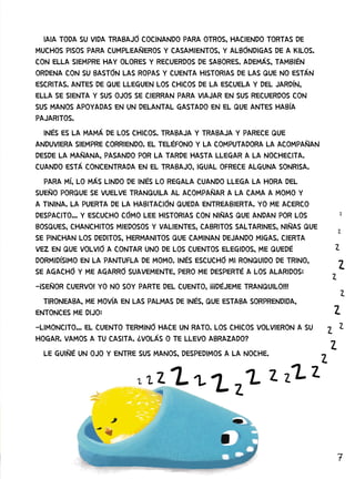 7
IAIA TODA SU VIDA TRABAJÓ COCINANDO PARA OTROS, HACIENDO TORTAS DE
MUCHOS PISOS PARA CUMPLEAÑEROS Y CASAMIENTOS, Y ALBÓNDIGAS DE A KILOS.
CON ELLA SIEMPRE HAY OLORES Y RECUERDOS DE SABORES. ADEMÁS, TAMBIÉN
ORDENA CON SU BASTÓN LAS ROPAS Y CUENTA HISTORIAS DE LAS QUE NO ESTÁN
ESCRITAS. ANTES DE QUE LLEGUEN LOS CHICOS DE LA ESCUELA Y DEL JARDÍN,
ELLA SE SIENTA Y SUS OJOS SE CIERRAN PARA VIAJAR EN SUS RECUERDOS CON
SUS MANOS APOYADAS EN UN DELANTAL GASTADO EN EL QUE ANTES HABÍA
PAJARITOS.
INÉS ES LA MAMÁ DE LOS CHICOS. TRABAJA Y TRABAJA Y PARECE QUE
ANDUVIERA SIEMPRE CORRIENDO. EL TELÉFONO Y LA COMPUTADORA LA ACOMPAÑAN
DESDE LA MAÑANA, PASANDO POR LA TARDE HASTA LLEGAR A LA NOCHECITA.
CUANDO ESTÁ CONCENTRADA EN EL TRABAJO, IGUAL OFRECE ALGUNA SONRISA.
PARA MÍ, LO MÁS LINDO DE INÉS LO REGALA CUANDO LLEGA LA HORA DEL
SUEÑO PORQUE SE VUELVE TRANQUILA AL ACOMPAÑAR A LA CAMA A MOMO Y
A TININA. LA PUERTA DE LA HABITACIÓN QUEDA ENTREABIERTA. YO ME ACERCO
DESPACITO... Y ESCUCHO CÓMO LEE HISTORIAS CON NIÑAS QUE ANDAN POR LOS
BOSQUES, CHANCHITOS MIEDOSOS Y VALIENTES, CABRITOS SALTARINES, NIÑAS QUE
SE PINCHAN LOS DEDITOS, HERMANITOS QUE CAMINAN DEJANDO MIGAS. CIERTA
VEZ EN QUE VOLVIÓ A CONTAR UNO DE LOS CUENTOS ELEGIDOS, ME QUEDÉ
DORMIDÍSIMO EN LA PANTUFLA DE MOMO. INÉS ESCUCHÓ MI RONQUIDO DE TRINO,
SE AGACHÓ Y ME AGARRÓ SUAVEMENTE, PERO ME DESPERTÉ A LOS ALARIDOS:
-¡SEÑOR CUERVO! YO NO SOY PARTE DEL CUENTO, ¡¡¡DÉJEME TRANQUILO!!!
TIRONEABA, ME MOVÍA EN LAS PALMAS DE INÉS, QUE ESTABA SORPRENDIDA,
ENTONCES ME DIJO:
-LIMONCITO... EL CUENTO TERMINÓ HACE UN RATO. LOS CHICOS VOLVIERON A SU
HOGAR. VAMOS A TU CASITA. ¿VOLÁS O TE LLEVO ABRAZADO?
LE GUIÑÉ UN OJO Y ENTRE SUS MANOS, DESPEDIMOS A LA NOCHE.
 