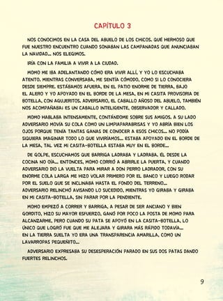 9
CAPÍTULO 3
NOS CONOCIMOS EN LA CASA DEL ABUELO DE LOS CHICOS. QUÉ HERMOSO QUE
FUE NUESTRO ENCUENTRO CUANDO SONABAN LAS CAMPANADAS QUE ANUNCIABAN
LA NAVIDAD... NOS ELEGIMOS.
IRÍA CON LA FAMILIA A VIVIR A LA CIUDAD.
MOMO ME IBA ADELANTANDO CÓMO ERA VIVIR ALLÍ, Y YO LO ESCUCHABA
ATENTO. MIENTRAS CONVERSABA, ME SENTÍA CÓMODO, COMO SI LO CONOCIERA
DESDE SIEMPRE. ESTÁBAMOS AFUERA, EN EL PATIO ENORME DE TIERRA, BAJO
EL ALERO Y YO APOYADO EN EL BORDE DE LA MESA, EN MI CASITA PROVISORIA DE
BOTELLA, CON AGUJERITOS. ADVERSARIO, EL CABALLO AÑOSO DEL ABUELO, TAMBIÉN
NOS ACOMPAÑABA; ES UN CABALLO INTELIGENTE, OBSERVADOR Y CALLADO.
MOMO HABLABA INTENSAMENTE, CONTÁNDOME SOBRE SUS AMIGOS. A SU LADO
ADVERSARIO MOVÍA SU COLA COMO UN LIMPIAPARABRISAS Y YO ABRÍA BIEN LOS
OJOS PORQUE TENÍA TANTAS GANAS DE CONOCER A ESOS CHICOS... NO PODÍA
SIQUIERA IMAGINAR TODO LO QUE VIVIRÍAMOS... ESTABA APOYADO EN EL BORDE DE
LA MESA, TAL VEZ MI CASITA-BOTELLA ESTABA MUY EN EL BORDE...
DE GOLPE, ESCUCHAMOS QUE BARRIGA LADRABA Y LADRABA. ÉL DESDE LA
COCINA NO OÍA... ENTONCES, MOMO CORRIÓ A ABRIRLE LA PUERTA, Y CUANDO
ADVERSARIO DIO LA VUELTA PARA MIRAR A DON PERRO LADRADOR, CON SU
ENORME COLA LARGA ME HIZO VOLAR PRIMERO POR EL BANCO Y LUEGO RODAR
POR EL SUELO QUE SE INCLINABA HASTA EL FONDO DEL TERRENO...
ADVERSARIO RELINCHÓ AVISANDO LO SUCEDIDO, MIENTRAS YO GIRABA Y GIRABA
EN MI CASITA-BOTELLA, SIN PARAR POR LA PENDIENTE.
MOMO EMPEZÓ A CORRER Y BARRIGA, A PESAR DE SER ANCIANO Y BIEN
GORDITO, HIZO SU MAYOR ESFUERZO, GANÓ POR POCO LA POSTA DE MOMO PARA
ALCANZARME, PERO CUANDO SU PATA SE APOYÓ EN LA CASITA-BOTELLA, LO
ÚNICO QUE LOGRÓ FUE QUE ME ALEJARA Y GIRARA MÁS RÁPIDO TODAVÍA...
EN LA TIERRA SUELTA YO ERA UNA TRANSPARENCIA AMARILLA, COMO UN
LAVARROPAS PEQUEÑITO...
ADVERSARIO EXPRESABA SU DESESPERACIÓN PARADO EN SUS DOS PATAS DANDO
FUERTES RELINCHOS.
 