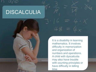 DISCALCULIA
It is a disability in learning
mathematics. It involves
difficulty in memorization
and organization of
numbers and operations.
A child with dyscalculia
may also have trouble
with counting principles or
have difficulty in telling
time
 