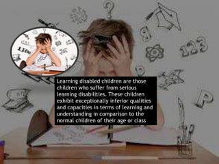 Learning disabled children are those
children who suffer from serious
learning disabilities. These children
exhibit exceptionally inferior qualities
and capacities in terms of learning and
understanding in comparison to the
normal children of their age or class.
 