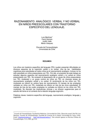 RAZONAMIENTO ANALÓGICO VERBAL Y NO VERBAL
EN NIÑOS PREESCOLARES CON TRASTORNO
ESPECÍFICO DEL LENGUAJE.
Luis Martínez1
Carol Herrera
Judith Valle
Marta Vásquez
Escuela de Fonoaudiología
Universidad de Chile
RESUMEN
Los niños con trastorno específico del lenguaje (TEL) suelen presentar dificultades en
diversos aspectos de la cognición verbal y no verbal. Una de las habilidades
cognitivas poco estudiadas en estos niños es el razonamiento analógico. Incluso no ha
sido estudiado en niños preescolares con TEL. Por ello, el propósito de este trabajo es
estudiar algunos aspectos del razonamiento analógico verbal y no verbal en niños
preescolares con TEL. Se comparó el desempeño de un grupo de niños preescolares
con TEL moderado y un grupo control de niños sin TEL en diversas tareas de
razonamiento analógico verbal y no verbal. El rendimiento de los niños con TEL
moderado es inferior en ambos tipos de razonamiento. El manejo de las analogías
verbales en niños con TEL moderado es inferior en tres de las cinco estudiadas. El
manejo de tres de las cuatro analogías no verbales es inferior en los niños con TEL
moderado. Se discuten las implicancias clínicas y se ofrecen sugerencias para el
estudio del tema en el contexto de la relación lenguaje-cognición.
Palabras claves: trastorno específico del lenguaje, razonamiento analógico, lenguaje y
cognición.
1
Escuela de Fonoaudiología, Facultad de Medicina, Universidad de Chile. Dirección actual: Prof Dr Luis
Martínez, Escuela de Fonoaudiología, Facultad de Ciencias de la Salud, Universidad de Talca, Chile.
Email: lmartinez@utalca.cl http://mtl.fonoaud.utalca.cl Este artículo aparece en Revista Chilena de
Fonoaudiología, 3 (1), 2002, pp 5-24.
 