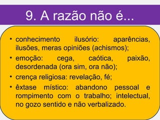 9. A razão não é...
• conhecimento        ilusório:     aparências,
  ilusões, meras opiniões (achismos);
• emoção:       cega,      caótica,     paixão,
  desordenada (ora sim, ora não);
• crença religiosa: revelação, fé;
• êxtase místico: abandono pessoal e
  rompimento com o trabalho; intelectual,
  no gozo sentido e não verbalizado.
 