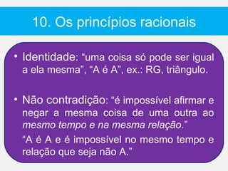10. Os princípios racionais

• Identidade: “uma coisa só pode ser igual
 a ela mesma”, “A é A”, ex.: RG, triângulo.

• Não contradição: “é impossível afirmar e
 negar a mesma coisa de uma outra ao
 mesmo tempo e na mesma relação.”
 “A é A e é impossível no mesmo tempo e
 relação que seja não A.”
 