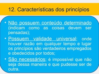 12. Características dos princípios

• Não possuem conteúdo determinado
  (indicam como as coisas devem ser
  pensadas);
• Possuem validade universal; onde
  houver razão em qualquer tempo e lugar
  os princípios são verdadeiros empregados
  e obedecidos por todos;
• São necessários; é impossível que não
  seja dessa maneira e que pudesse ser de
  outra.
 