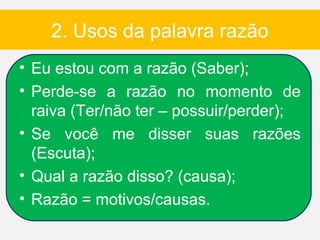 2. Usos da palavra razão
• Eu estou com a razão (Saber);
• Perde-se a razão no momento de
  raiva (Ter/não ter – possuir/perder);
• Se você me disser suas razões
  (Escuta);
• Qual a razão disso? (causa);
• Razão = motivos/causas.
 