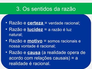 3. Os sentidos da razão

• Razão e certeza = verdade racional;
• Razão e lucidez = a razão é luz
 natural;
• Razão e motivo = somos racionais e
 nossa vontade é racional;
• Razão e causa (a realidade opera de
  acordo com relações causais) = a
  realidade é racional.
 