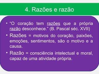 4. Razões e razão

• “O coração tem razões que a própria
  razão desconhece.” (B. Pascal séc. XVII)
• Razões = motivos do coração, paixões,
 emoções, sentimentos, são o motivo e a
 causa.
• Razão = consciência intelectual e moral,
 capaz de uma atividade própria.
 