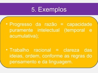 5. Exemplos

• Progresso da razão = capacidade
  puramente intelectual (temporal e
  acumulativa);

• Trabalho racional = clareza das
  ideias, ordem, conforme as regras do
  pensamento e da linguagem.
 