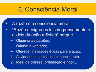 6. Consciência Moral

•   A razão é a consciência moral.
•   “Razão designa as leis do pensamento e
    as leis da ação refletida” porque...
    – Observa as paixões;
    – Orienta a vontade;
    – Oferece finalidades éticas para a ação.
    1. Atividade intelectual de conhecimento...
    2. Ideal da clareza, ordenação e rigor...
 