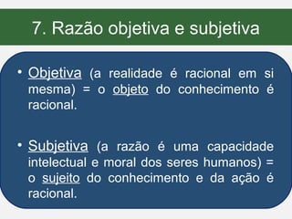 7. Razão objetiva e subjetiva

• Objetiva (a realidade é racional em si
 mesma) = o objeto do conhecimento é
 racional.


• Subjetiva (a razão é uma capacidade
 intelectual e moral dos seres humanos) =
 o sujeito do conhecimento e da ação é
 racional.
 