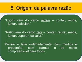 8. Origem da palavra razão

“Lógos vem do verbo legein – contar, reunir,
  juntar, calcular.”

“Ratio vem do verbo reor – contar, reunir, medir,
  juntar, separar, calcular.”

Pensar e falar ordenadamente, com medida e
  proporção,  com      clareza e de  modo
  compreensível para todos.
 