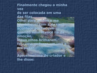 Finalmente chegou a minha vez  de ser colocada em uma das filas.  Olhei para ambas e me identifiquei com a da razão, acontece porém,que quando avistei você na da emoção,  meus olhos brilharam, foi como se fosse um imã a me puxar. Aproximei-me do criador e lhe disse:  