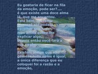 Eu gostaria de ficar na fila da emoção, pode ser?....  é que existe uma doce alma lá, que me encantou. Está bem, me falou Ele,você até poderá escolher seu lugar,  mas antes quero lhe explicar algo,  depois então você fará a sua opção. Existem almas que são gêmeas,tudo nelas é igual,  a única diferença que eu coloquei foi a razão e a emoção,  