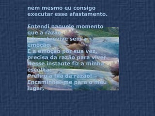 nem mesmo eu consigo executar esse afastamento. Entendi naquele momento que a razão  não sobrevive sem a emoção.  E a emoção por sua vez,  precisa da razão para viver. Nesse instante fiz a minha escolha:  Prefiro a fila da razão! Encaminhei-me para o meu lugar,  