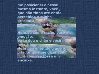 me posicionei e nesse mesmo instante, você , que não tinha até então percebido a minha presença,  olhou-me e sorriu! Hoje,eu sou a razão, você a emoção,  eu te dou o chão e você me leva à lua. Hoje , eu entendo o que o criador quis me dizer com: .....é como se fosse um encaixe. 