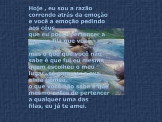 Hoje , eu sou a razão correndo atrás da emoção  e você a emoção pedindo aos céus  que eu possa pertencer a mesma fila que você. mas o que que você não sabe é que fui eu mesma  quem escolheu o meu lugar,.só para ser a sua alma gêmea. o que você não sabe é que mesmo antes de pertencer  a qualquer uma das filas, eu já te amei. 