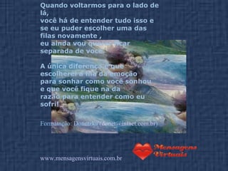 Quando voltarmos para o lado de lá,  você há de entender tudo isso e  se eu puder escolher uma das filas novamente ,  eu ainda vou querer ficar separada de você.  A única diferença é que escolherei a fila da emoção  para sonhar como você sonhou  e que você fique na da razão para entender como eu sofri! Formatação: Donetzka ( [email_address] ) www.mensagensvirtuais.com.br 