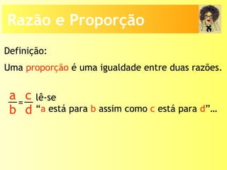 Uma proporção é uma igualdade entre duas razões.
lê-se
“a está para b assim como c está para d”…
Definição:
a
b
c
d
=
Razão e Proporção
 