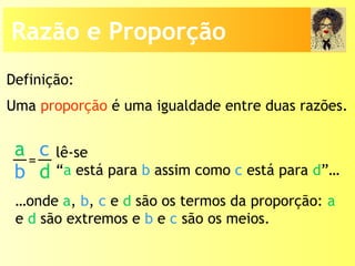 Uma proporção é uma igualdade entre duas razões.
lê-se
“a está para b assim como c está para d”…
…onde a, b, c e d são os termos da proporção: a
e d são extremos e b e c são os meios.
Definição:
a
b
c
d
=
Razão e Proporção
 