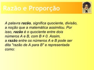 Razão e Proporção
A palavra razão, significa quociente, divisão,
a noção que a matemática assimilou. Por
isso, razão é o quociente entre dois
números A e B, com B ≠ 0. Assim,
a razão entre os números A e B pode ser
dita "razão de A para B" e representada
como:
 