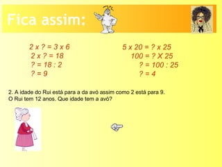 Fica assim:
2 x ? = 3 x 6
2 x ? = 18
? = 18 : 2
? = 9
5 x 20 = ? x 25
100 = ? X 25
? = 100 : 25
? = 4
2. A idade do Rui está para a da avó assim como 2 está para 9.
O Rui tem 12 anos. Que idade tem a avó?
 