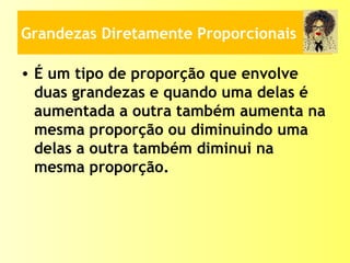 Grandezas Diretamente Proporcionais
• É um tipo de proporção que envolve
duas grandezas e quando uma delas é
aumentada a outra também aumenta na
mesma proporção ou diminuindo uma
delas a outra também diminui na
mesma proporção.
 