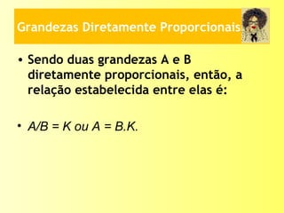 Grandezas Diretamente Proporcionais
• Sendo duas grandezas A e B
diretamente proporcionais, então, a
relação estabelecida entre elas é:
• A/B = K ou A = B.K.
 