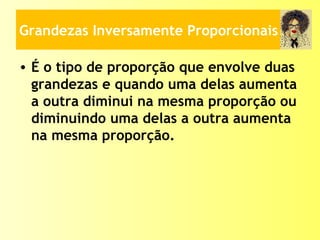 Grandezas Inversamente Proporcionais
• É o tipo de proporção que envolve duas
grandezas e quando uma delas aumenta
a outra diminui na mesma proporção ou
diminuindo uma delas a outra aumenta
na mesma proporção.
 