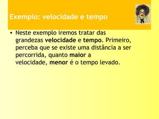 Exemplo: velocidade e tempo
• Neste exemplo iremos tratar das
grandezas velocidade e tempo. Primeiro,
perceba que se existe uma distância a ser
percorrida, quanto maior a
velocidade, menor é o tempo levado.
 