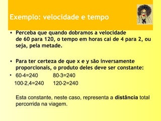 Exemplo: velocidade e tempo
• Perceba que quando dobramos a velocidade
de 60 para 120, o tempo em horas cai de 4 para 2, ou
seja, pela metade.
• Para ter certeza de que x e y são inversamente
proporcionais, o produto deles deve ser constante:
• 60 4=240 80 3=240⋅ ⋅
100 2,4=240 120 2=240⋅ ⋅
Esta constante, neste caso, representa a distância total
percorrida na viagem.
 