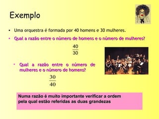 Exemplo
• Uma orquestra é formada por 40 homens e 30 mulheres.
• Qual a razão entre o número de homens e o número de mulheres?Qual a razão entre o número de homens e o número de mulheres?
30
40
• Qual a razão entre o número deQual a razão entre o número de
mulheres e o número de homens?mulheres e o número de homens?
40
30
Numa razão é muito importante verificar a ordemNuma razão é muito importante verificar a ordem
pela qual estão referidas as duas grandezaspela qual estão referidas as duas grandezas
 