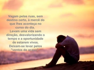 Vagam pelas ruas, semVagam pelas ruas, sem
destino certo, à mercê dodestino certo, à mercê do
que lhes aconteça noque lhes aconteça no
curso do dia.curso do dia.
Levam uma vida semLevam uma vida sem
direção, desvalorizando odireção, desvalorizando o
tempo e a oportunidadetempo e a oportunidade
de estarem vivos.de estarem vivos.
Deixam-se levar pelosDeixam-se levar pelos
"ventos do acaso"."ventos do acaso".
 