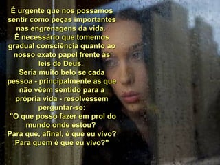 É urgente que nos possamosÉ urgente que nos possamos
sentir como peças importantessentir como peças importantes
nas engrenagens da vida.nas engrenagens da vida.
É necessário que tomemosÉ necessário que tomemos
gradual consciência quanto aogradual consciência quanto ao
nosso exato papel frente àsnosso exato papel frente às
leis de Deus.leis de Deus.
Seria muito belo se cadaSeria muito belo se cada
pessoa - principalmente as quepessoa - principalmente as que
não vêem sentido para anão vêem sentido para a
própria vida - resolvessemprópria vida - resolvessem
perguntar-se:perguntar-se:
"O que posso fazer em prol do"O que posso fazer em prol do
mundo onde estou?mundo onde estou?
Para que, afinal, é que eu vivo?Para que, afinal, é que eu vivo?
Para quem é que eu vivo?"Para quem é que eu vivo?"
 