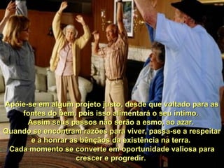 Apóie-se em algum projeto justo, desde que voltado para asApóie-se em algum projeto justo, desde que voltado para as
fontes do bem, pois isso alimentará o seu íntimo.fontes do bem, pois isso alimentará o seu íntimo.
Assim seus passos não serão a esmo, ao azar.Assim seus passos não serão a esmo, ao azar.
Quando se encontram razões para viver, passa-se a respeitarQuando se encontram razões para viver, passa-se a respeitar
e a honrar as bênçãos da existência na terra.e a honrar as bênçãos da existência na terra.
Cada momento se converte em oportunidade valiosa paraCada momento se converte em oportunidade valiosa para
crescer e progredir.crescer e progredir.
 
