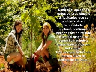 Sinta que, apesar deSinta que, apesar de
todos os problemas etodos os problemas e
dificuldades que sedificuldades que se
abatem sobre aabatem sobre a
humanidade,humanidade,
a chuva continua aa chuva continua a
beijar a face do mundobeijar a face do mundo
e um sol magníficoe um sol magnífico
segue iluminando esegue iluminando e
garantindo a vida emgarantindo a vida em
todo lugar.todo lugar.
Isso porque, todos nósIsso porque, todos nós
somos alvos dasomos alvos da
dedicação de Deus.dedicação de Deus.
 
