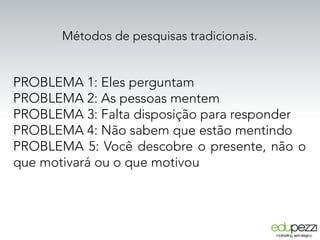 Métodos de pesquisas tradicionais.
PROBLEMA 1: Eles perguntam
PROBLEMA 2: As pessoas mentem
PROBLEMA 3: Falta disposição para responder
PROBLEMA 4: Não sabem que estão mentindo
PROBLEMA 5: Você descobre o presente, não o
que motivará ou o que motivou
 