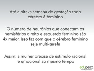 Até a oitava semana de gestação todo
cérebro é feminino.
O número de neurônios que conectam os
hemisférios direito e esquerdo feminino são
4x maior. Isso faz com que o cérebro feminino
seja multi-tarefa
Assim: a mulher precisa de estímulo racional
e emocional ao mesmo tempo
 