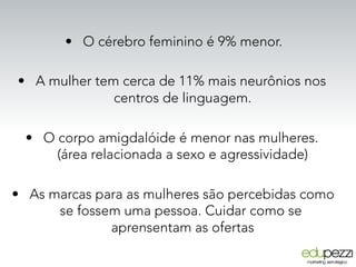 •  O cérebro feminino é 9% menor.
•  A mulher tem cerca de 11% mais neurônios nos
centros de linguagem.
•  O corpo amigdalóide é menor nas mulheres.
(área relacionada a sexo e agressividade)
•  As marcas para as mulheres são percebidas como
se fossem uma pessoa. Cuidar como se
aprensentam as ofertas
 