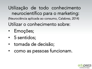 Utilização de todo conhecimento
neurocientífico para o marketing:
(Neurociência aplicada ao consumo, Calabrez, 2014)
Utilizar o conhecimento sobre:
•  Emoções;
•  5 sentidos;
•  tomada de decisão;
•  como as pessoas funcionam.
 