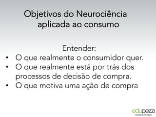 Entender:
•  O que realmente o consumidor quer.
•  O que realmente está por trás dos
processos de decisão de compra.
•  O que motiva uma ação de compra
Objetivos do Neurociência
aplicada ao consumo
 