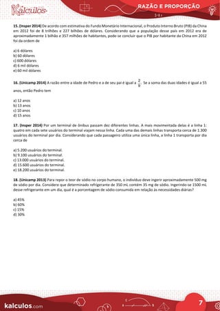 RAZÃO E PROPORÇÃO
7
15. (Insper 2014) De acordo com estimativa do Fundo Monetário Internacional, o Produto Interno Bruto (PIB) da China
em 2012 foi de 8 trilhões e 227 bilhões de dólares. Considerando que a população desse país em 2012 era de
aproximadamente 1 bilhão e 357 milhões de habitantes, pode-se concluir que o PIB por habitante da China em 2012
foi da ordem de
a) 6 dólares
b) 60 dólares
c) 600 dólares
d) 6 mil dólares
e) 60 mil dólares
16. (Unicamp 2014) A razão entre a idade de Pedro e a de seu pai é igual a
2
.
9
Se a soma das duas idades é igual a 55
anos, então Pedro tem
a) 12 anos
b) 13 anos
c) 10 anos
d) 15 anos
17. (Insper 2014) Por um terminal de ônibus passam dez diferentes linhas. A mais movimentada delas é a linha 1:
quatro em cada sete usuários do terminal viajam nessa linha. Cada uma das demais linhas transporta cerca de 1.300
usuários do terminal por dia. Considerando que cada passageiro utiliza uma única linha, a linha 1 transporta por dia
cerca de
a) 5.200 usuários do terminal.
b) 9.100 usuários do terminal.
c) 13.000 usuários do terminal.
d) 15.600 usuários do terminal.
e) 18.200 usuários do terminal.
18. (Unicamp 2013) Para repor o teor de sódio no corpo humano, o indivíduo deve ingerir aproximadamente 500 mg
de sódio por dia. Considere que determinado refrigerante de 350 mL contém 35 mg de sódio. Ingerindo-se 1500 mL
desse refrigerante em um dia, qual é a porcentagem de sódio consumida em relação às necessidades diárias?
a) 45%
b) 60%
c) 15%
d) 30%
 