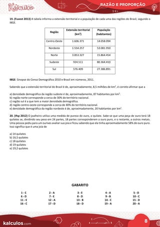 RAZÃO E PROPORÇÃO
8
19. (Fuvest 2013) A tabela informa a extensão territorial e a população de cada uma das regiões do Brasil, segundo o
IBGE.
Região
Extensão territorial
(km2
)
População
(habitantes)
Centro-Oeste 1.606.371 14.058.094
Nordeste 1.554.257 53.081.950
Norte 3.853.327 15.864.454
Sudeste 924.511 80.364.410
Sul 576.409 27.386.891
IBGE: Sinopse do Censo Demográfico 2010 e Brasil em números, 2011.
Sabendo que a extensão territorial do Brasil é de, aproximadamente, 8,5 milhões de km2
, é correto afirmar que a
a) densidade demográfica da região sudeste é de, aproximadamente, 87 habitantes por km2
.
b) região norte corresponde a cerca de 30% do território nacional.
c) região sul é a que tem a maior densidade demográfica.
d) região centro-oeste corresponde a cerca de 40% do território nacional.
e) densidade demográfica da região nordeste é de, aproximadamente, 20 habitantes por km2
.
20. (Ifsp 2012) O joalheiro utiliza uma medida de pureza do ouro, o quilate. Sabe-se que uma peça de ouro terá 18
quilates se, dividindo seu peso em 24 partes, 18 partes corresponderem a ouro puro, e o restante, a outros metais.
Uma pessoa pediu para um ourives avaliar sua joia e ficou sabendo que ela tinha aproximadamente 58% de ouro puro.
Isso significa que é uma joia de
a) 14 quilates
b) 16,5 quilates
c) 18 quilates
d) 19 quilates
e) 19,2 quilates
GABARITO
1 - C 2 - A 3 - E 4 - A 5 - D
6 - D 7 - E 8 - D 9 - B 10 - C
11 - E 12 - A 13 - B 14 - C 15 - D
16 - C 17 - D 18 - D 19 - A 20 - A
 
