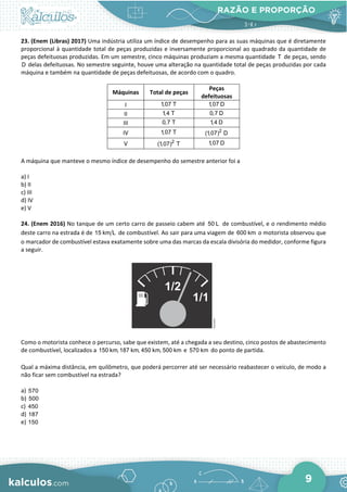 RAZÃO E PROPORÇÃO
9
23. (Enem (Libras) 2017) Uma indústria utiliza um índice de desempenho para as suas máquinas que é diretamente
proporcional à quantidade total de peças produzidas e inversamente proporcional ao quadrado da quantidade de
peças defeituosas produzidas. Em um semestre, cinco máquinas produziam a mesma quantidade T de peças, sendo
D delas defeituosas. No semestre seguinte, houve uma alteração na quantidade total de peças produzidas por cada
máquina e também na quantidade de peças defeituosas, de acordo com o quadro.
Máquinas Total de peças
Peças
defeituosas
I 1,07 T 1,07 D
II 1,4 T 0,7 D
III 0,7 T 1,4 D
IV 1,07 T 2
(1,07) D
V 2
(1,07) T 1,07 D
A máquina que manteve o mesmo índice de desempenho do semestre anterior foi a
a) I
b) II
c) III
d) IV
e) V
24. (Enem 2016) No tanque de um certo carro de passeio cabem até 50 L de combustível, e o rendimento médio
deste carro na estrada é de 15 km L de combustível. Ao sair para uma viagem de 600 km o motorista observou que
o marcador de combustível estava exatamente sobre uma das marcas da escala divisória do medidor, conforme figura
a seguir.
Como o motorista conhece o percurso, sabe que existem, até a chegada a seu destino, cinco postos de abastecimento
de combustível, localizados a 150 km,187 km, 450 km, 500 km e 570 km do ponto de partida.
Qual a máxima distância, em quilômetro, que poderá percorrer até ser necessário reabastecer o veículo, de modo a
não ficar sem combustível na estrada?
a) 570
b) 500
c) 450
d) 187
e) 150
 
