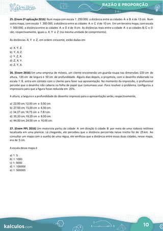 RAZÃO E PROPORÇÃO
10
25. (Enem 2ª aplicação 2016) Num mapa com escala 1: 250.000, a distância entre as cidades A e B é de 13 cm. Num
outro mapa, com escala 1: 300.000, a distância entre as cidades A e C é de 10 cm. Em um terceiro mapa, com escala
1: 500.000, a distância entre as cidades A e D é de 9 cm. As distâncias reais entre a cidade A e as cidades B, C e D
são, respectivamente, iguais a X, Y e Z (na mesma unidade de comprimento).
As distâncias X, Y e Z, em ordem crescente, estão dadas em
a) X, Y, Z.
b) Y, X, Z.
c) Y, Z, X.
d) Z, X, Y.
e) Z, Y, X.
26. (Enem 2016) Em uma empresa de móveis, um cliente encomenda um guarda-roupa nas dimensões 220 cm de
altura, 120 cm de largura e 50 cm de profundidade. Alguns dias depois, o projetista, com o desenho elaborado na
escala 1: 8, entra em contato com o cliente para fazer sua apresentação. No momento da impressão, o profissional
percebe que o desenho não caberia na folha de papel que costumava usar. Para resolver o problema, configurou a
impressora para que a figura fosse reduzida em 20%.
A altura, a largura e a profundidade do desenho impresso para a apresentação serão, respectivamente,
a) 22,00 cm,12,00 cm e 5,00 cm.
b) 27,50 cm,15,00 cm e 6,50 cm.
c) 34,37 cm,18,75 cm e 7,81cm.
d) 35,20 cm,19,20 cm e 8,00 cm.
e) 44,00 cm, 24,00 cm e 10,00 cm.
27. (Enem PPL 2016) Um motorista partiu da cidade A em direção à cidade B por meio de uma rodovia retilínea
localizada em uma planície. Lá chegando, ele percebeu que a distância percorrida nesse trecho foi de 25 km. Ao
consultar um mapa com o auxílio de uma régua, ele verificou que a distância entre essas duas cidades, nesse mapa,
era de 5 cm.
A escala desse mapa é
a) 1: 5
b) 1:1000
c) 1: 5000
d) 1:100000
e) 1: 500000
 