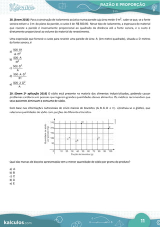 RAZÃO E PROPORÇÃO
11
28. (Enem 2016) Para a construção de isolamento acústico numa parede cuja área mede 2
9 m , sabe-se que, se a fonte
sonora estiver a 3 m do plano da parede, o custo é de R$ 500,00. Nesse tipo de isolamento, a espessura do material
que reveste a parede é inversamente proporcional ao quadrado da distância até a fonte sonora, e o custo é
diretamente proporcional ao volume do material do revestimento.
Uma expressão que fornece o custo para revestir uma parede de área A (em metro quadrado), situada a D metros
da fonte sonora, é
a) 2
500 81
A D
⋅
⋅
b) 2
500 A
D
⋅
c)
2
500 D
A
⋅
d)
2
500 A D
81
⋅ ⋅
e)
2
500 3 D
A
⋅ ⋅
29. (Enem 2ª aplicação 2016) O sódio está presente na maioria dos alimentos industrializados, podendo causar
problemas cardíacos em pessoas que ingerem grandes quantidades desses alimentos. Os médicos recomendam que
seus pacientes diminuam o consumo de sódio.
Com base nas informações nutricionais de cinco marcas de biscoitos (A, B, C, D e E), construiu-se o gráfico, que
relaciona quantidades de sódio com porções de diferentes biscoitos.
Qual das marcas de biscoito apresentadas tem a menor quantidade de sódio por grama do produto?
a) A
b) B
c) C
d) D
e) E
 